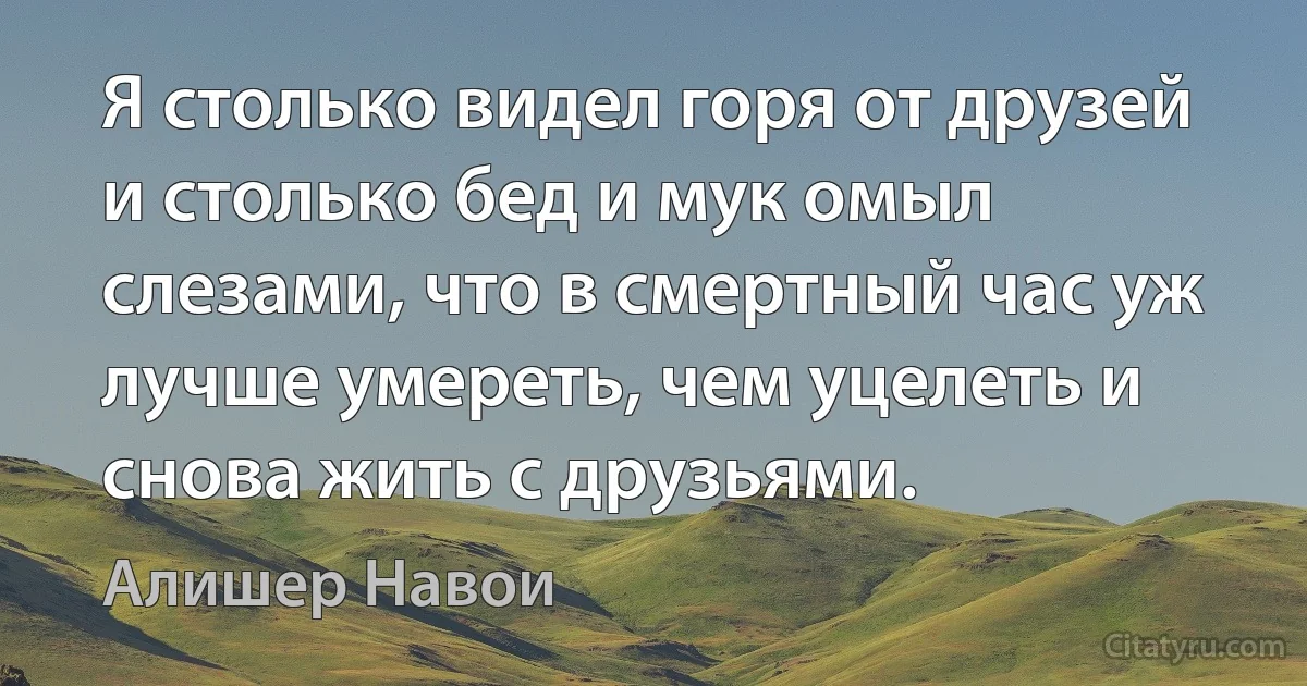 Я столько видел горя от друзей и столько бед и мук омыл слезами, что в смертный час уж лучше умереть, чем уцелеть и снова жить с друзьями. (Алишер Навои)