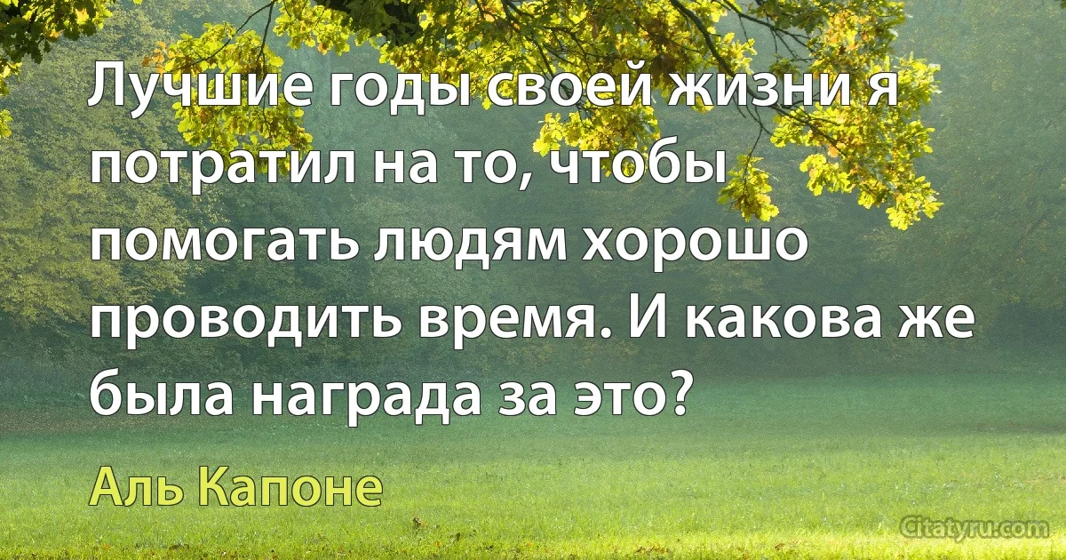 Лучшие годы своей жизни я потратил на то, чтобы помогать людям хорошо проводить время. И какова же была награда за это? (Аль Капоне)