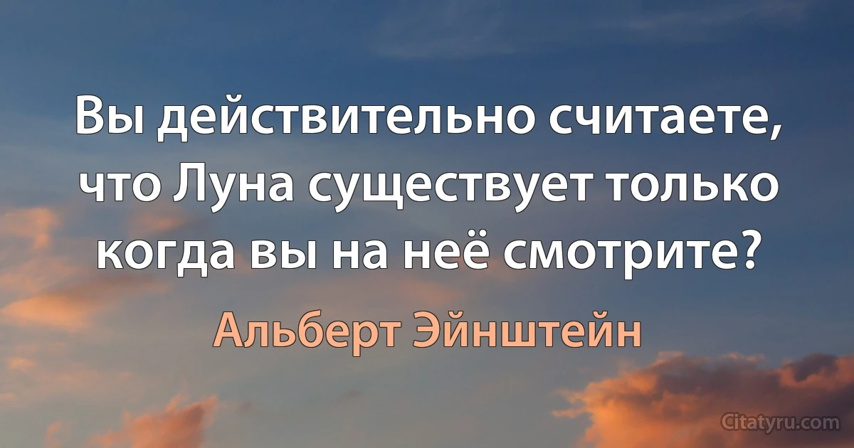 Вы действительно считаете, что Луна существует только когда вы на неё смотрите? (Альберт Эйнштейн)