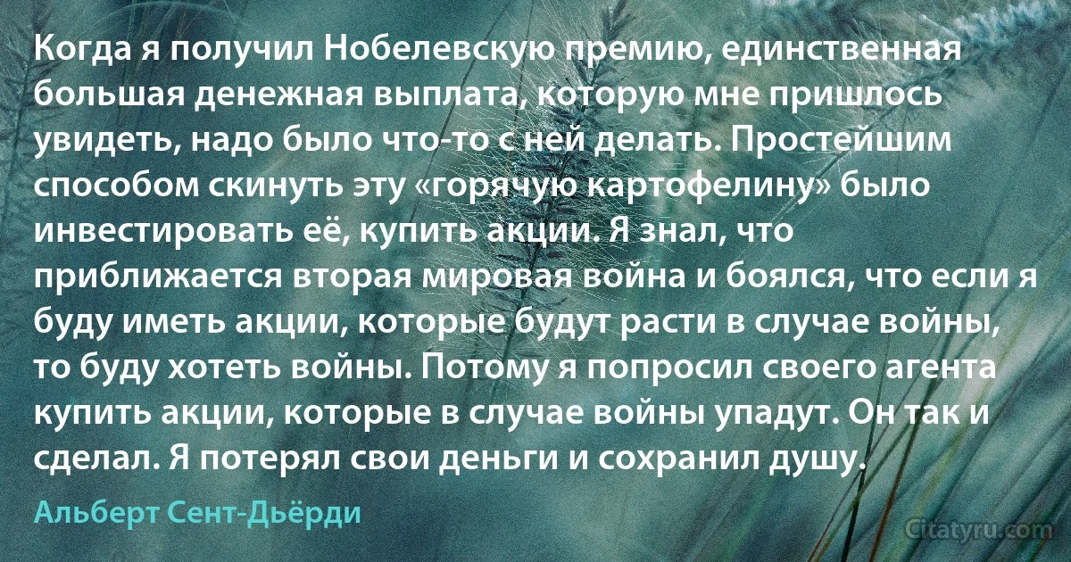 Когда я получил Нобелевскую премию, единственная большая денежная выплата, которую мне пришлось увидеть, надо было что-то с ней делать. Простейшим способом скинуть эту «горячую картофелину» было инвестировать её, купить акции. Я знал, что приближается вторая мировая война и боялся, что если я буду иметь акции, которые будут расти в случае войны, то буду хотеть войны. Потому я попросил своего агента купить акции, которые в случае войны упадут. Он так и сделал. Я потерял свои деньги и сохранил душу. (Альберт Сент-Дьёрди)