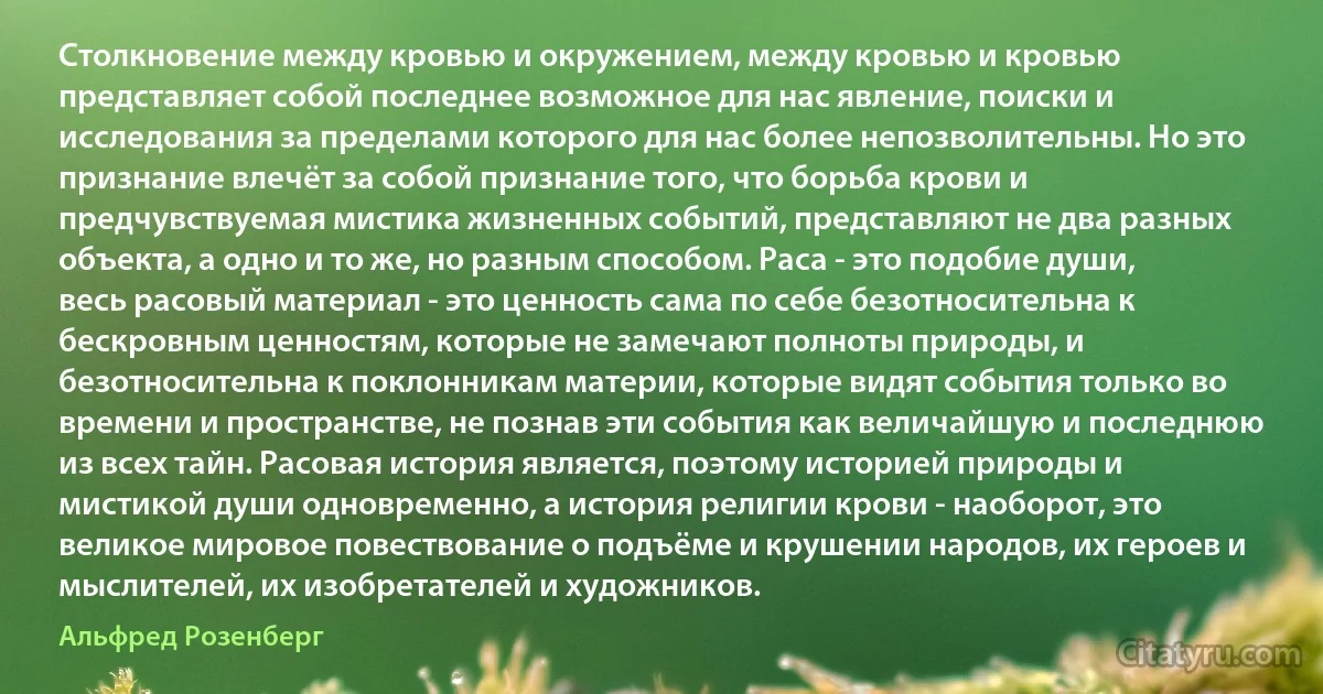 Столкновение между кровью и окружением, между кровью и кровью представляет собой последнее возможное для нас явление, поиски и исследования за пределами которого для нас более непозволительны. Но это признание влечёт за собой признание того, что борьба крови и предчувствуемая мистика жизненных событий, представляют не два разных объекта, а одно и то же, но разным способом. Раса - это подобие души, весь расовый материал - это ценность сама по себе безотносительна к бескровным ценностям, которые не замечают полноты природы, и безотносительна к поклонникам материи, которые видят события только во времени и пространстве, не познав эти события как величайшую и последнюю из всех тайн. Расовая история является, поэтому историей природы и мистикой души одновременно, а история религии крови - наоборот, это великое мировое повествование о подъёме и крушении народов, их героев и мыслителей, их изобретателей и художников. (Альфред Розенберг)