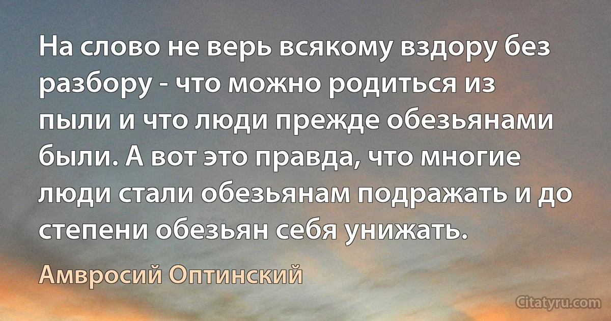 На слово не верь всякому вздору без разбору - что можно родиться из пыли и что люди прежде обезьянами были. А вот это правда, что многие люди стали обезьянам подражать и до степени обезьян себя унижать. (Амвросий Оптинский)