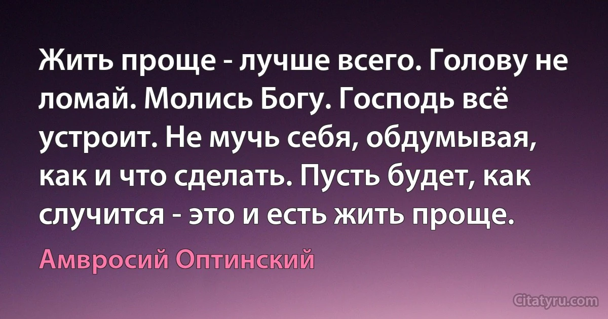 Жить проще - лучше всего. Голову не ломай. Молись Богу. Господь всё устроит. Не мучь себя, обдумывая, как и что сделать. Пусть будет, как случится - это и есть жить проще. (Амвросий Оптинский)