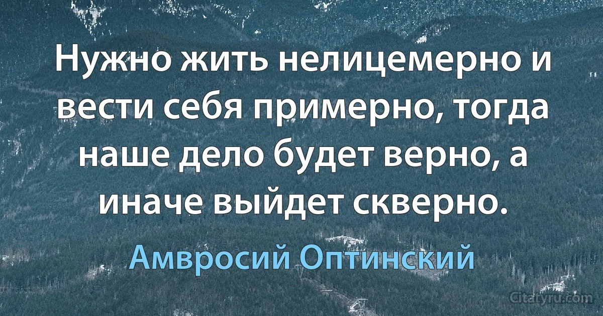 Нужно жить нелицемерно и вести себя примерно, тогда наше дело будет верно, а иначе выйдет скверно. (Амвросий Оптинский)