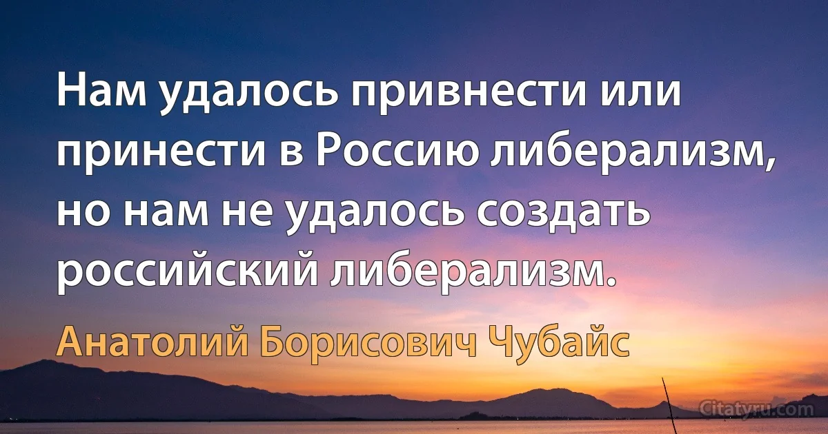 Нам удалось привнести или принести в Россию либерализм, но нам не удалось создать российский либерализм. (Анатолий Борисович Чубайс)