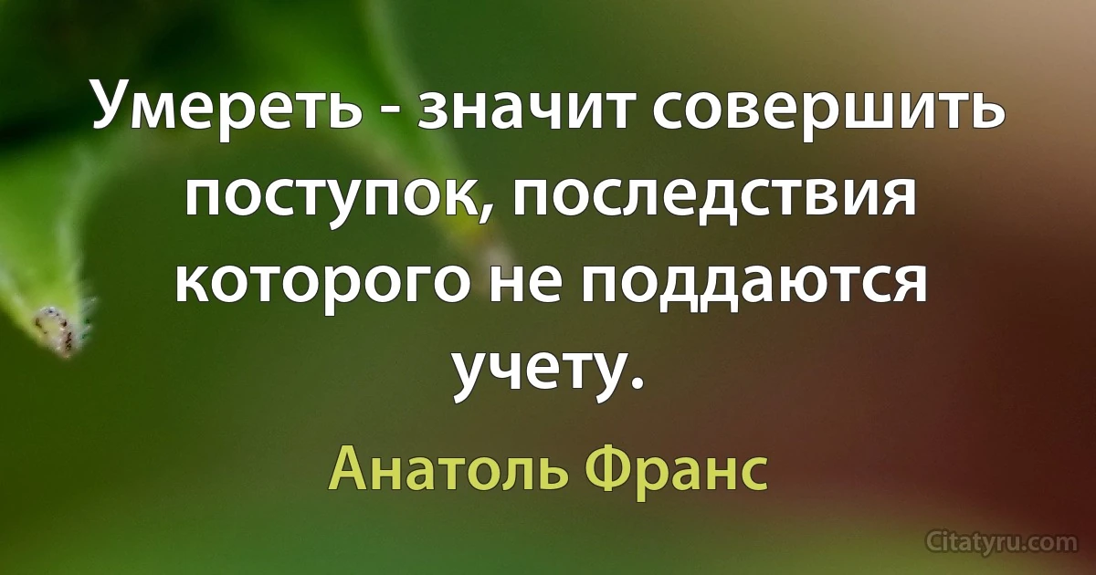 Умереть - значит совершить поступок, последствия которого не поддаются учету. (Анатоль Франс)