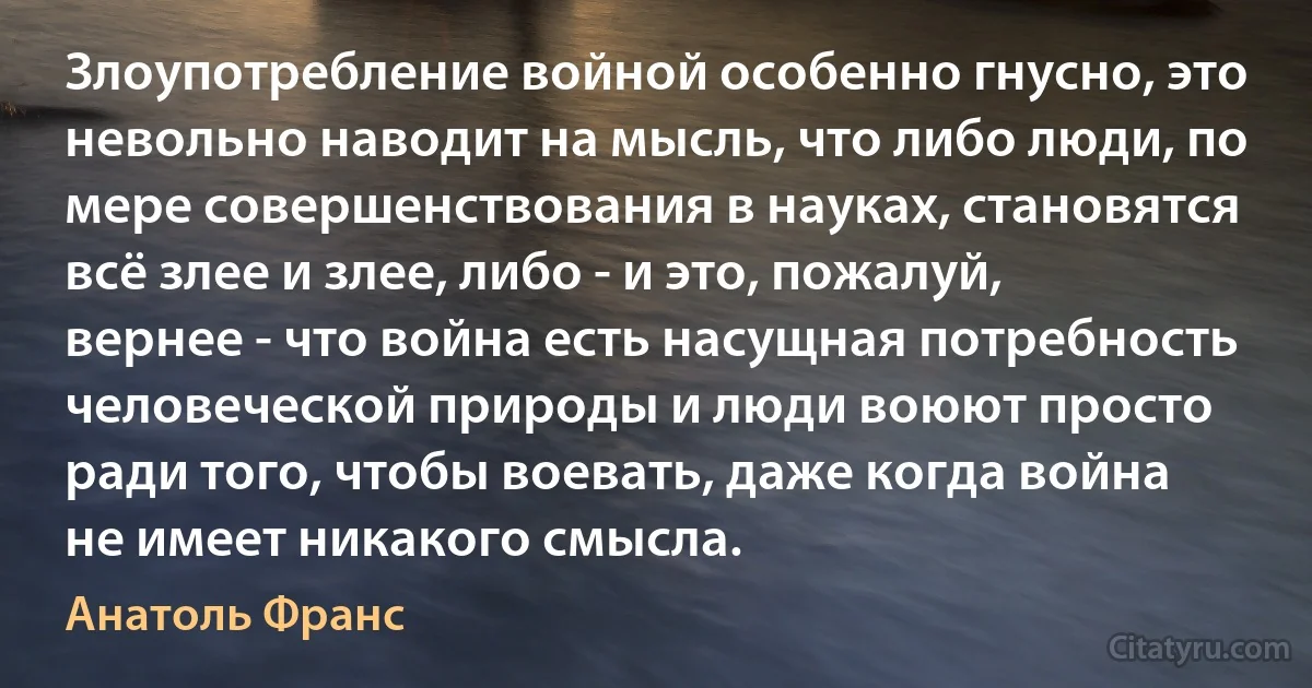 Злоупотребление войной особенно гнусно, это невольно наводит на мысль, что либо люди, по мере совершенствования в науках, становятся всё злее и злее, либо - и это, пожалуй, вернее - что война есть насущная потребность человеческой природы и люди воюют просто ради того, чтобы воевать, даже когда война не имеет никакого смысла. (Анатоль Франс)