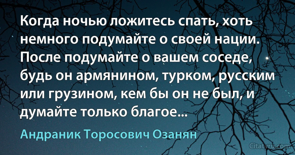 Когда ночью ложитесь спать, хоть немного подумайте о своей нации. После подумайте о вашем соседе, будь он армянином, турком, русским или грузином, кем бы он не был, и думайте только благое... (Андраник Торосович Озанян)