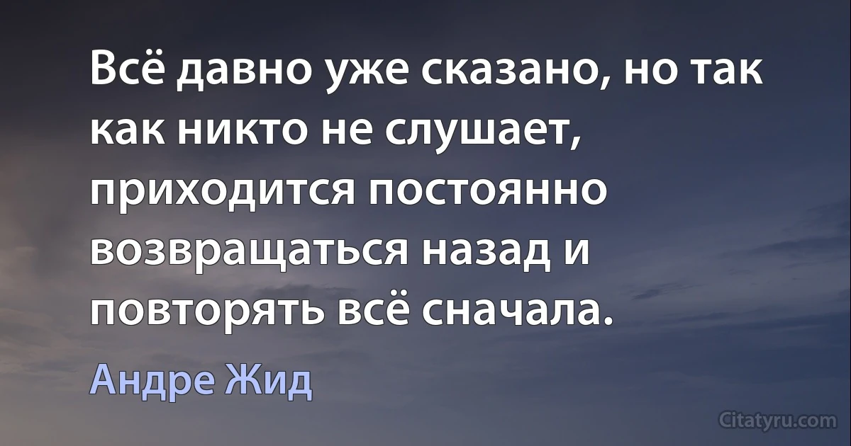 Всё давно уже сказано, но так как никто не слушает, приходится постоянно возвращаться назад и повторять всё сначала. (Андре Жид)