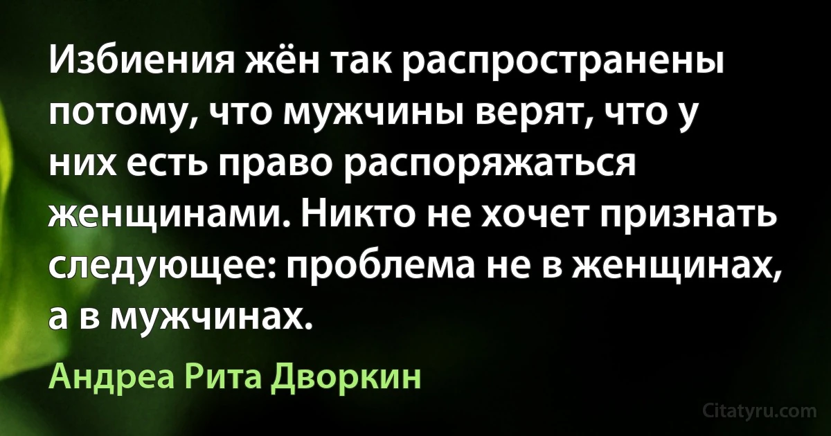 Избиения жён так распространены потому, что мужчины верят, что у них есть право распоряжаться женщинами. Никто не хочет признать следующее: проблема не в женщинах, а в мужчинах. (Андреа Рита Дворкин)