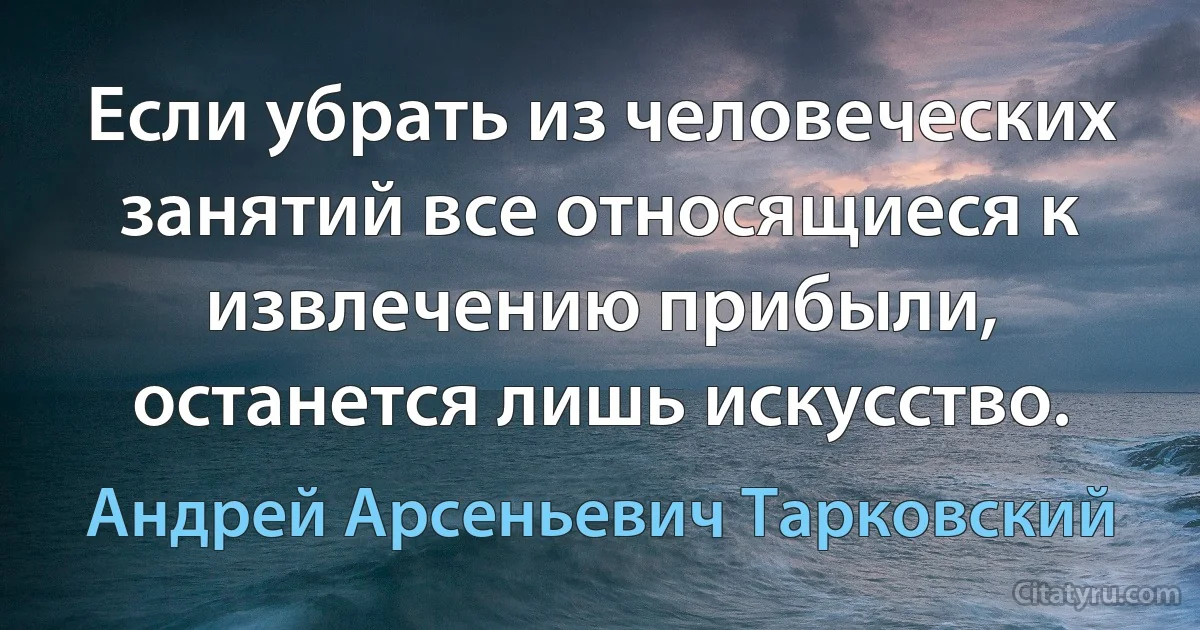 Если убрать из человеческих занятий все относящиеся к извлечению прибыли, останется лишь искусство. (Андрей Арсеньевич Тарковский)