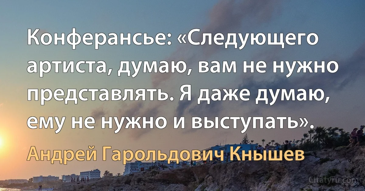 Конферансье: «Следующего артиста, думаю, вам не нужно представлять. Я даже думаю, ему не нужно и выступать». (Андрей Гарольдович Кнышев)