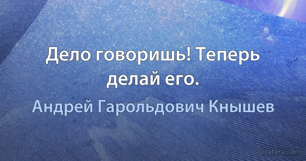 Дело говоришь! Теперь делай его. (Андрей Гарольдович Кнышев)