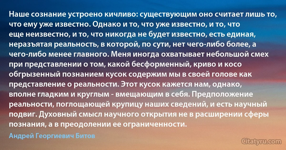 Наше сознание устроено кичливо: существующим оно считает лишь то, что ему уже известно. Однако и то, что уже известно, и то, что еще неизвестно, и то, что никогда не будет известно, есть единая, неразъятая реальность, в которой, по сути, нет чего-либо более, а чего-либо менее главного. Меня иногда охватывает небольшой смех при представлении о том, какой бесформенный, криво и косо обгрызенный познанием кусок содержим мы в своей голове как представление о реальности. Этот кусок кажется нам, однако, вполне гладким и круглым - вмещающим в себя. Предположение реальности, поглощающей крупицу наших сведений, и есть научный подвиг. Духовный смысл научного открытия не в расширении сферы познания, а в преодолении ее ограниченности. (Андрей Георгиевич Битов)