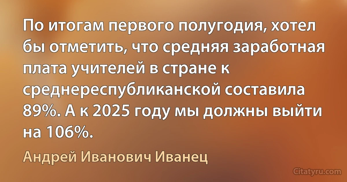 По итогам первого полугодия, хотел бы отметить, что средняя заработная плата учителей в стране к среднереспубликанской составила 89%. А к 2025 году мы должны выйти на 106%. (Андрей Иванович Иванец)