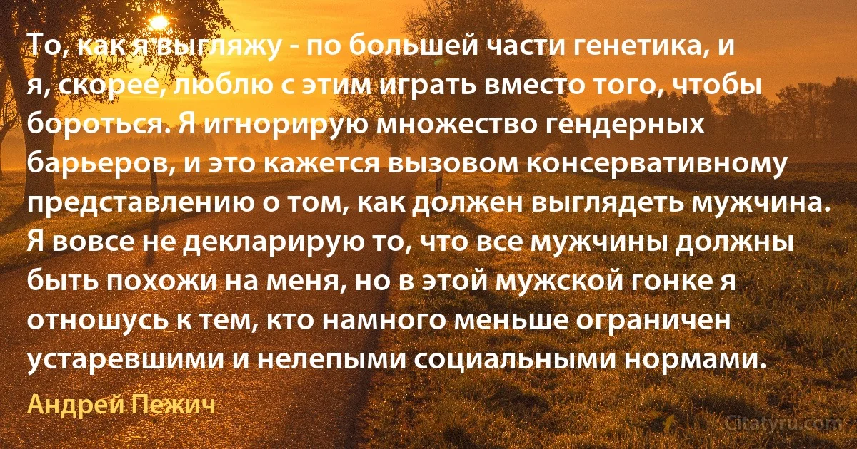 То, как я выгляжу - по большей части генетика, и я, скорее, люблю с этим играть вместо того, чтобы бороться. Я игнорирую множество гендерных барьеров, и это кажется вызовом консервативному представлению о том, как должен выглядеть мужчина. Я вовсе не декларирую то, что все мужчины должны быть похожи на меня, но в этой мужской гонке я отношусь к тем, кто намного меньше ограничен устаревшими и нелепыми социальными нормами. (Андрей Пежич)