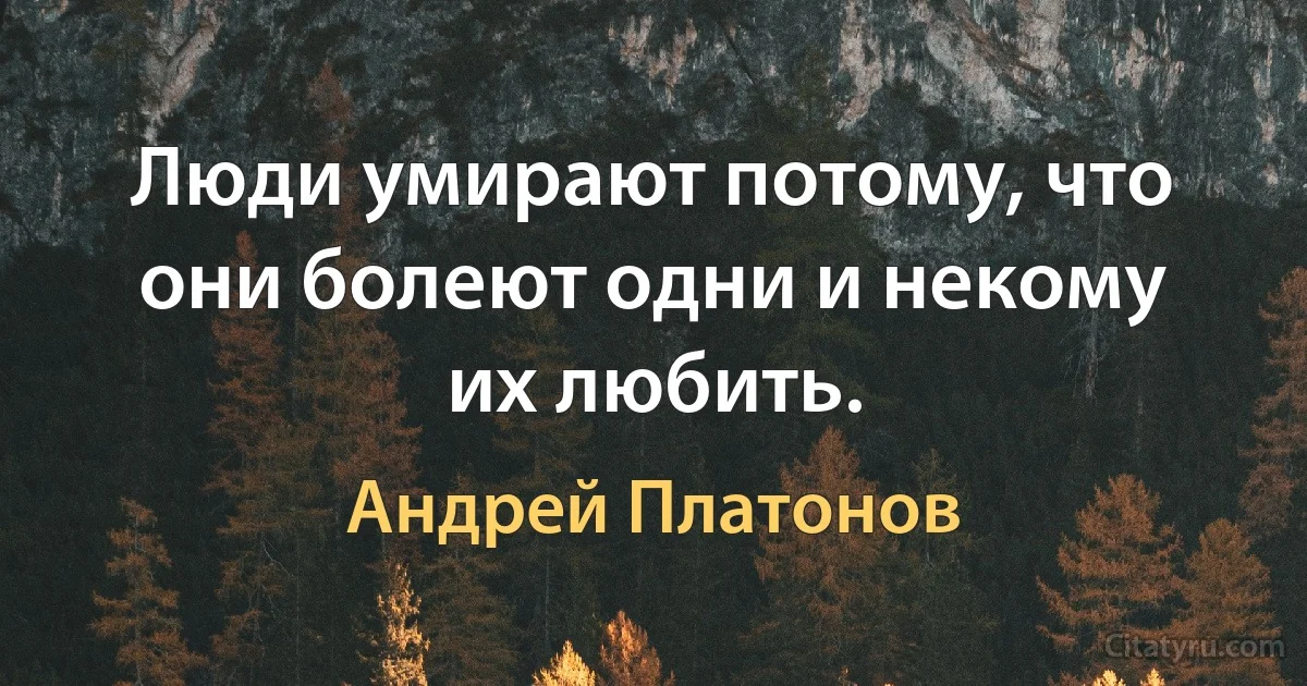 Люди умирают потому, что они болеют одни и некому их любить. (Андрей Платонов)