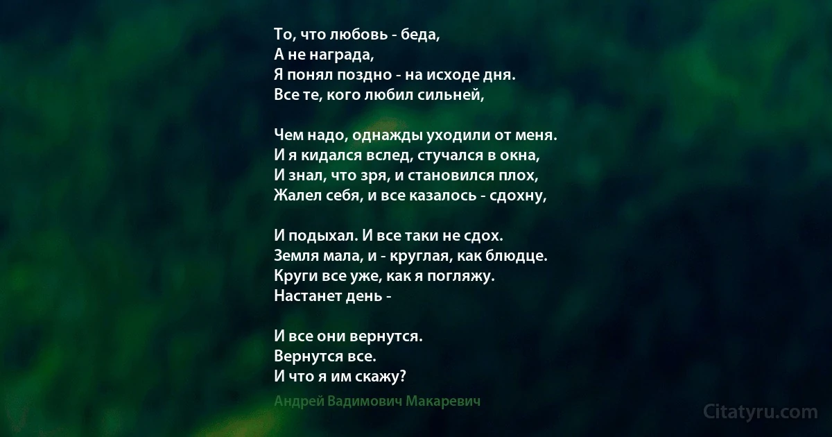 То, что любовь - беда, 
А не награда, 
Я понял поздно - на исходе дня. 
Все те, кого любил сильней, 

Чем надо, однажды уходили от меня. 
И я кидался вслед, стучался в окна, 
И знал, что зря, и становился плох, 
Жалел себя, и все казалось - сдохну,

И подыхал. И все таки не сдох. 
Земля мала, и - круглая, как блюдце. 
Круги все уже, как я погляжу. 
Настанет день -

И все они вернутся. 
Вернутся все. 
И что я им скажу? (Андрей Вадимович Макаревич)