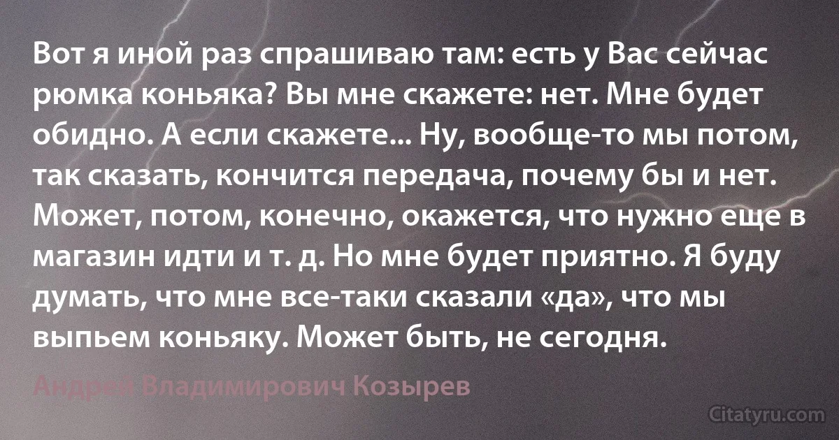 Вот я иной раз спрашиваю там: есть у Вас сейчас рюмка коньяка? Вы мне скажете: нет. Мне будет обидно. А если скажете... Ну, вообще-то мы потом, так сказать, кончится передача, почему бы и нет. Может, потом, конечно, окажется, что нужно еще в магазин идти и т. д. Но мне будет приятно. Я буду думать, что мне все-таки сказали «да», что мы выпьем коньяку. Может быть, не сегодня. (Андрей Владимирович Козырев)