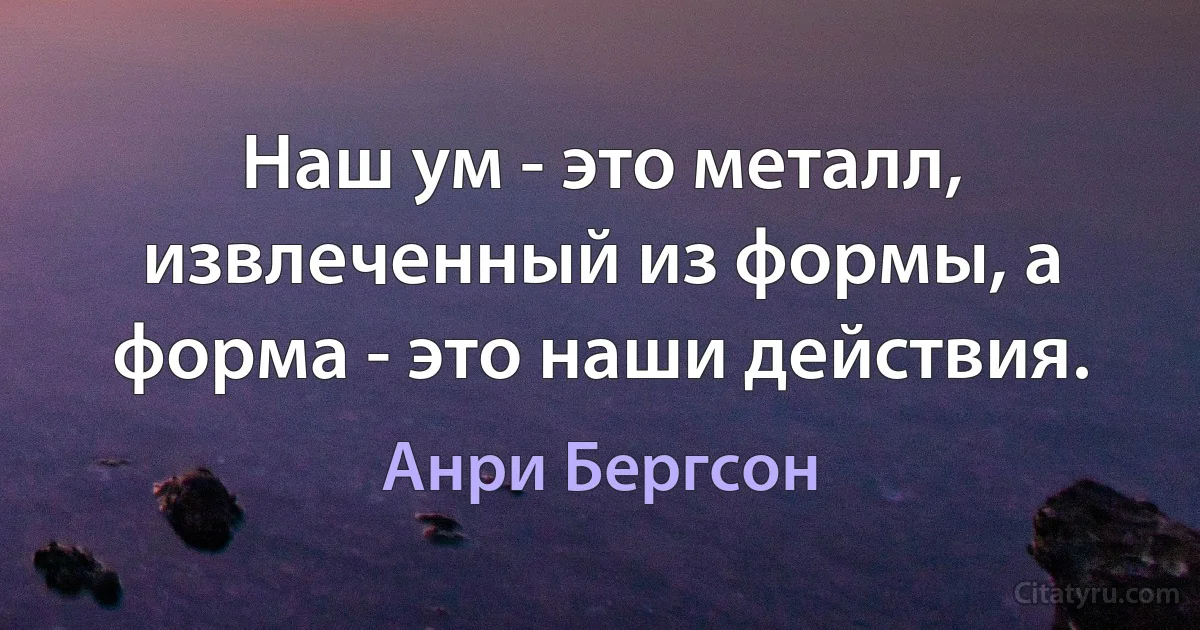 Наш ум - это металл, извлеченный из формы, а форма - это наши действия. (Анри Бергсон)