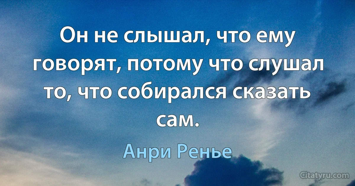 Он не слышал, что ему говорят, потому что слушал то, что собирался сказать сам. (Анри Ренье)