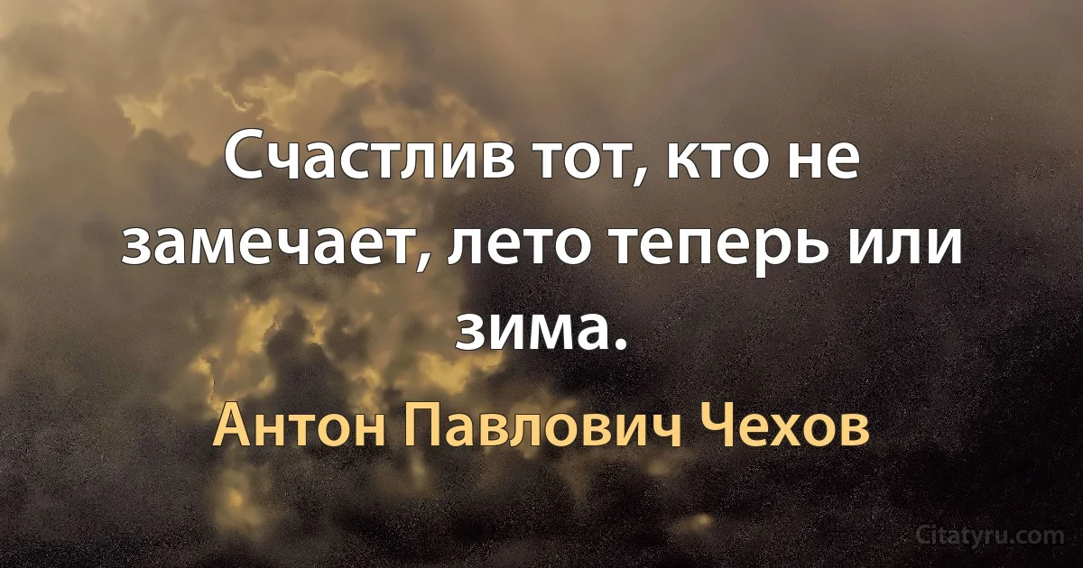 Счастлив тот, кто не замечает, лето теперь или зима. (Антон Павлович Чехов)