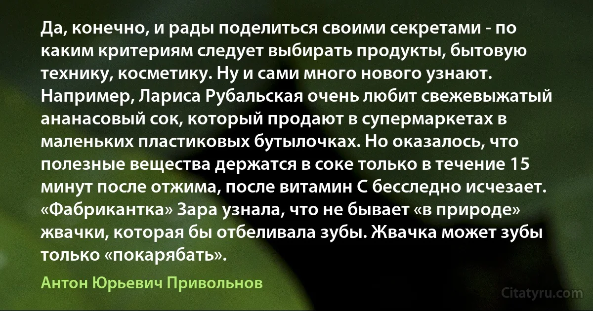 Да, конечно, и рады поделиться своими секретами - по каким критериям следует выбирать продукты, бытовую технику, косметику. Ну и сами много нового узнают. Например, Лариса Рубальская очень любит свежевыжатый ананасовый сок, который продают в супермаркетах в маленьких пластиковых бутылочках. Но оказалось, что полезные вещества держатся в соке только в течение 15 минут после отжима, после витамин С бесследно исчезает. «Фабрикантка» Зара узнала, что не бывает «в природе» жвачки, которая бы отбеливала зубы. Жвачка может зубы только «покарябать». (Антон Юрьевич Привольнов)