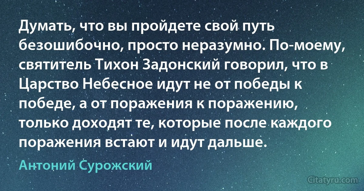 Думать, что вы пройдете свой путь безошибочно, просто неразумно. По-моему, святитель Тихон Задонский говорил, что в Царство Небесное идут не от победы к победе, а от поражения к поражению, только доходят те, которые после каждого поражения встают и идут дальше. (Антоний Сурожский)