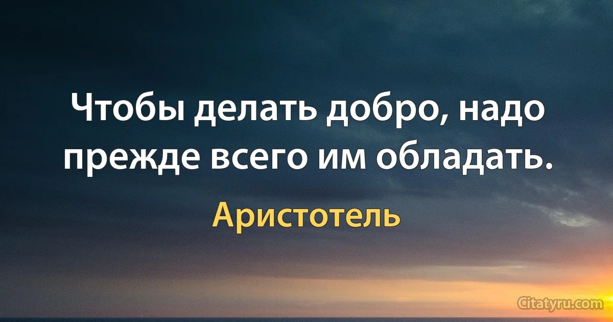 Чтобы делать добро, надо прежде всего им обладать. (Аристотель)