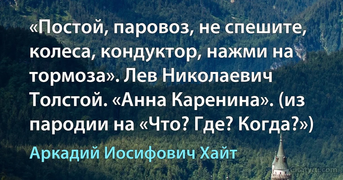 «Постой, паровоз, не спешите, колеса, кондуктор, нажми на тормоза». Лев Николаевич Толстой. «Анна Каренина». (из пародии на «Что? Где? Когда?») (Аркадий Иосифович Хайт)