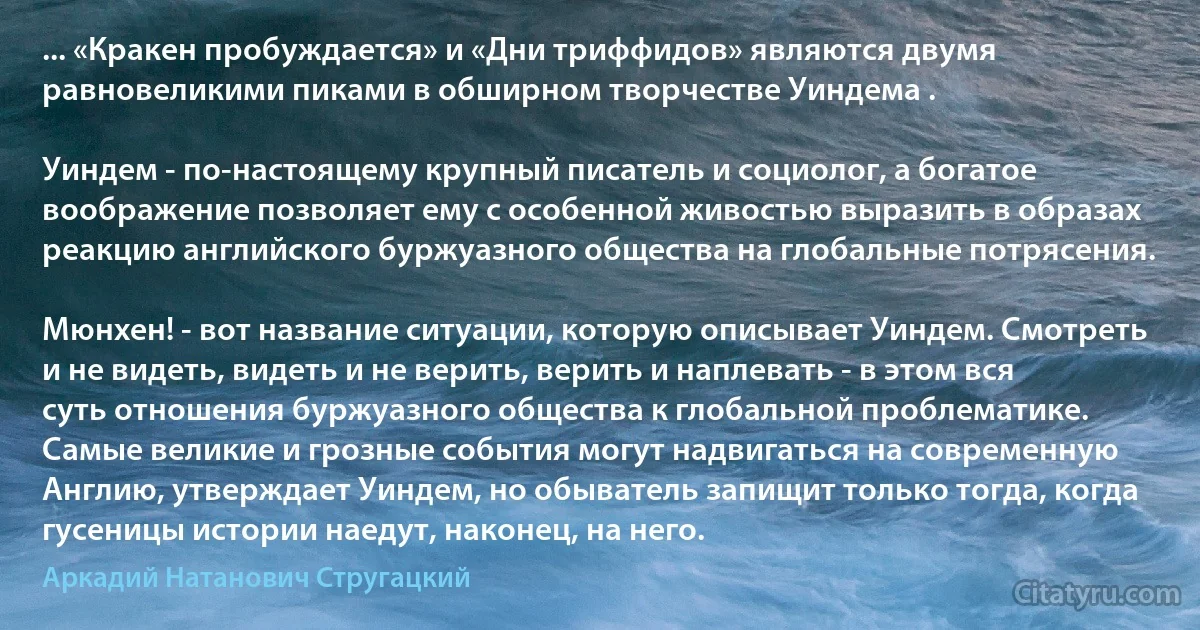 ... «Кракен пробуждается» и «Дни триффидов» являются двумя равновеликими пиками в обширном творчестве Уиндема .

Уиндем - по-настоящему крупный писатель и социолог, а богатое воображение позволяет ему с особенной живостью выразить в образах реакцию английского буржуазного общества на глобальные потрясения.

Мюнхен! - вот название ситуации, которую описывает Уиндем. Смотреть и не видеть, видеть и не верить, верить и наплевать - в этом вся суть отношения буржуазного общества к глобальной проблематике. Самые великие и грозные события могут надвигаться на современную Англию, утверждает Уиндем, но обыватель запищит только тогда, когда гусеницы истории наедут, наконец, на него. (Аркадий Натанович Стругацкий)