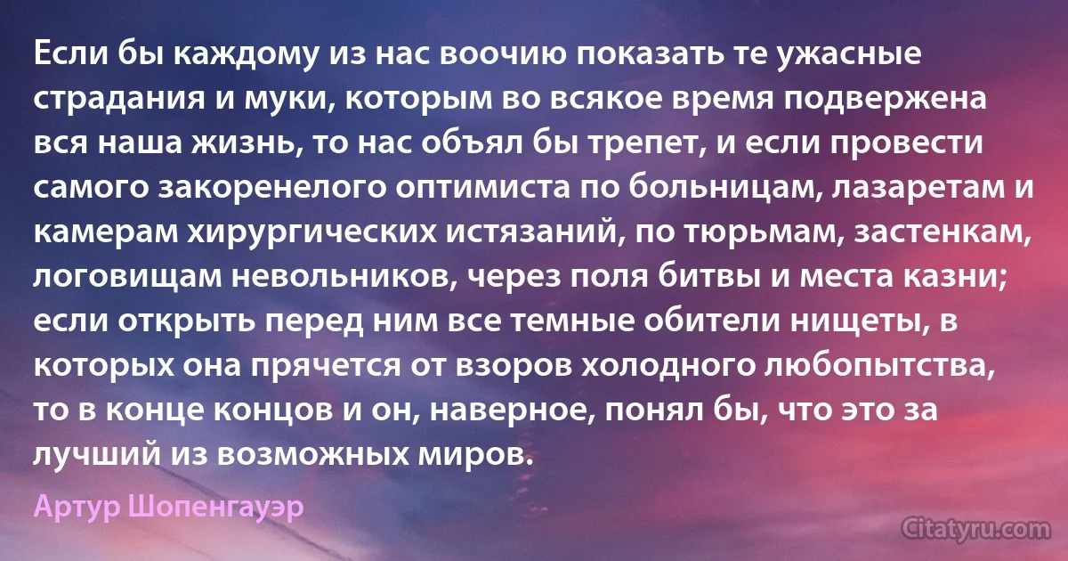 Если бы каждому из нас воочию показать те ужасные страдания и муки, которым во всякое время подвержена вся наша жизнь, то нас объял бы трепет, и если провести самого закоренелого оптимиста по больницам, лазаретам и камерам хирургических истязаний, по тюрьмам, застенкам, логовищам невольников, через поля битвы и места казни; если открыть перед ним все темные обители нищеты, в которых она прячется от взоров холодного любопытства, то в конце концов и он, наверное, понял бы, что это за лучший из возможных миров. (Артур Шопенгауэр)