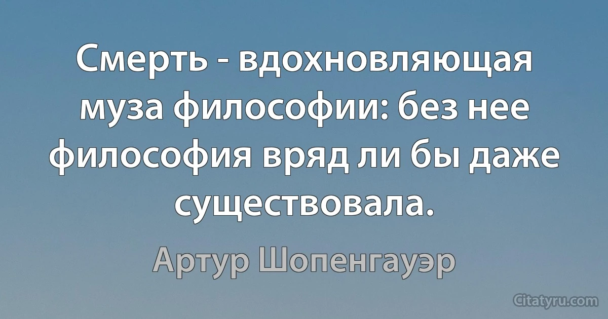 Смерть - вдохновляющая муза философии: без нее философия вряд ли бы даже существовала. (Артур Шопенгауэр)