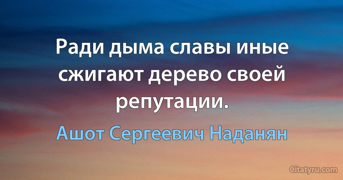 Ради дыма славы иные сжигают дерево своей репутации. (Ашот Сергеевич Наданян)