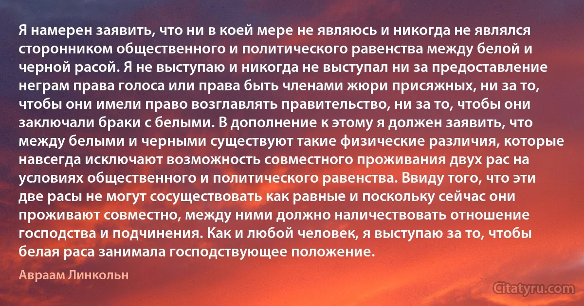 Я намерен заявить, что ни в коей мере не являюсь и никогда не являлся сторонником общественного и политического равенства между белой и черной расой. Я не выступаю и никогда не выступал ни за предоставление неграм права голоса или права быть членами жюри присяжных, ни за то, чтобы они имели право возглавлять правительство, ни за то, чтобы они заключали браки с белыми. В дополнение к этому я должен заявить, что между белыми и черными существуют такие физические различия, которые навсегда исключают возможность совместного проживания двух рас на условиях общественного и политического равенства. Ввиду того, что эти две расы не могут сосуществовать как равные и поскольку сейчас они проживают совместно, между ними должно наличествовать отношение господства и подчинения. Как и любой человек, я выступаю за то, чтобы белая раса занимала господствующее положение. (Авраам Линкольн)