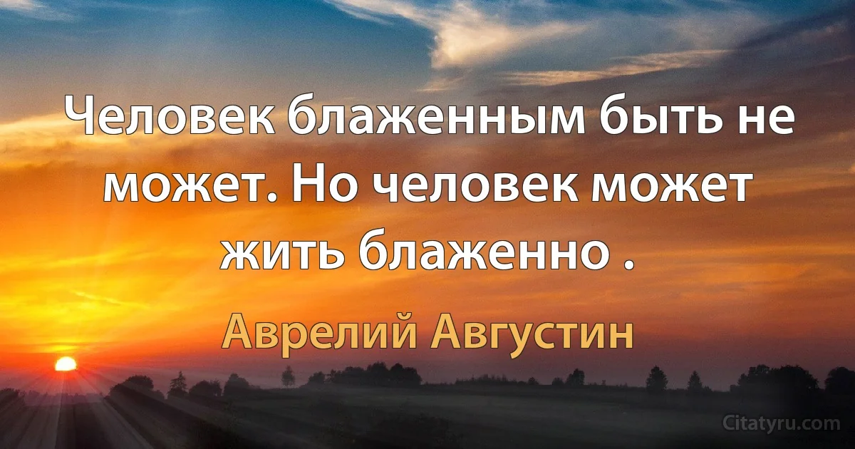 Человек блаженным быть не может. Но человек может жить блаженно . (Аврелий Августин)