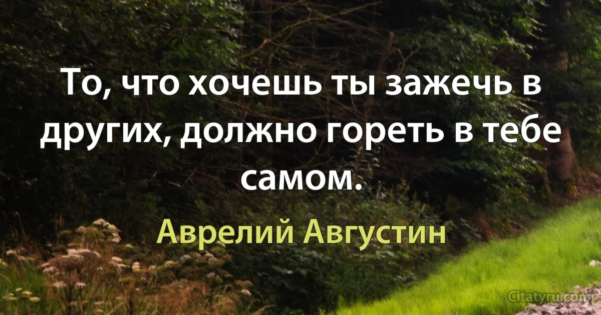 То, что хочешь ты зажечь в других, должно гореть в тебе самом. (Аврелий Августин)