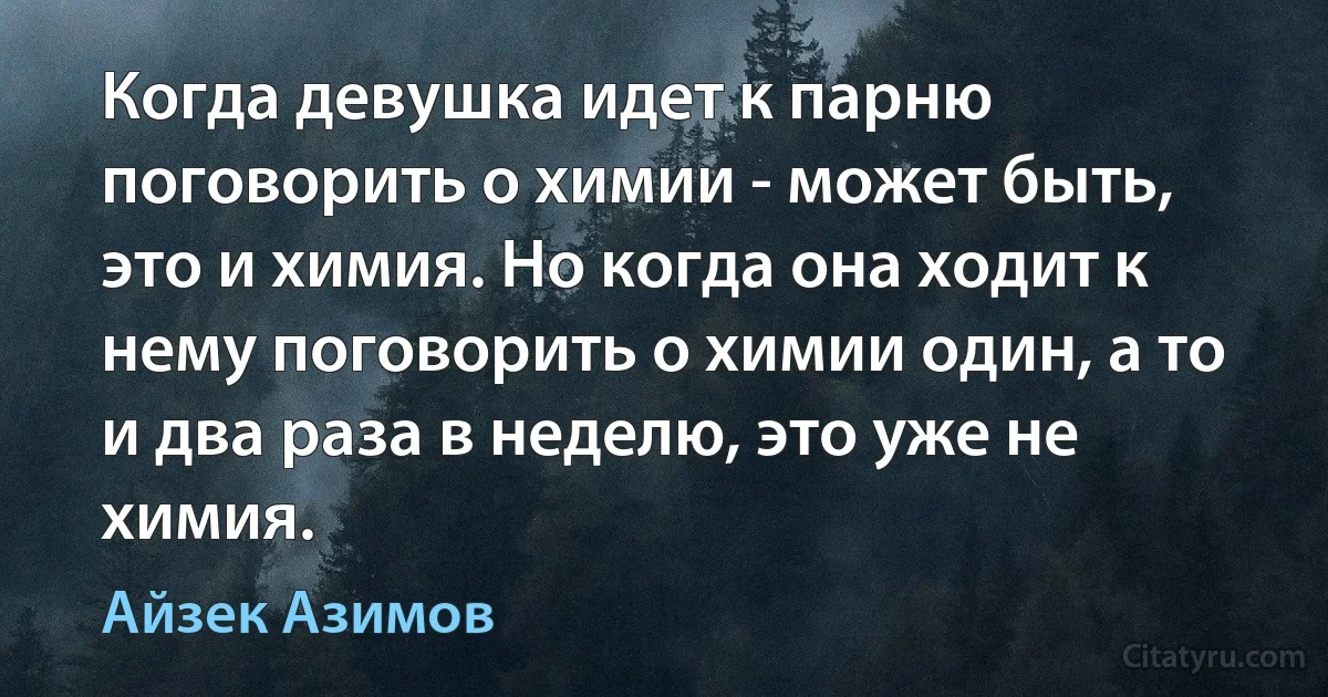 Когда девушка идет к парню поговорить о химии - может быть, это и химия. Но когда она ходит к нему поговорить о химии один, а то и два раза в неделю, это уже не химия. (Айзек Азимов)