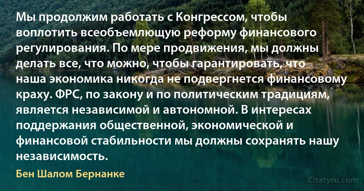 Мы продолжим работать с Конгрессом, чтобы воплотить всеобъемлющую реформу финансового регулирования. По мере продвижения, мы должны делать все, что можно, чтобы гарантировать, что наша экономика никогда не подвергнется финансовому краху. ФРС, по закону и по политическим традициям, является независимой и автономной. В интересах поддержания общественной, экономической и финансовой стабильности мы должны сохранять нашу независимость. (Бен Шалом Бернанке)