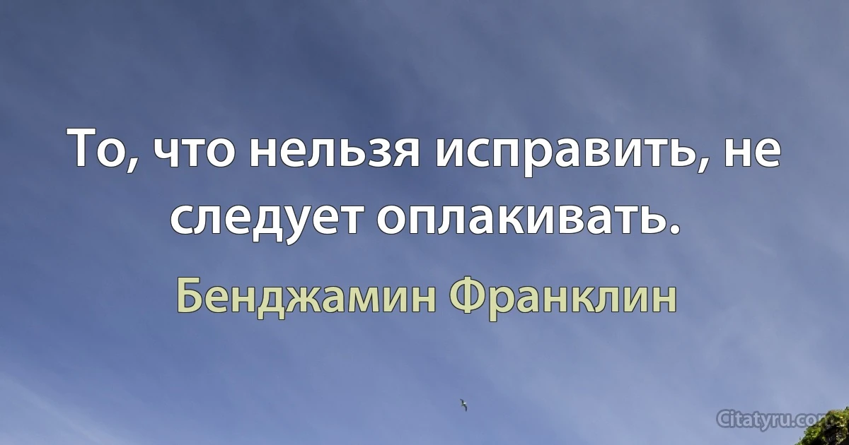 То, что нельзя исправить, не следует оплакивать. (Бенджамин Франклин)