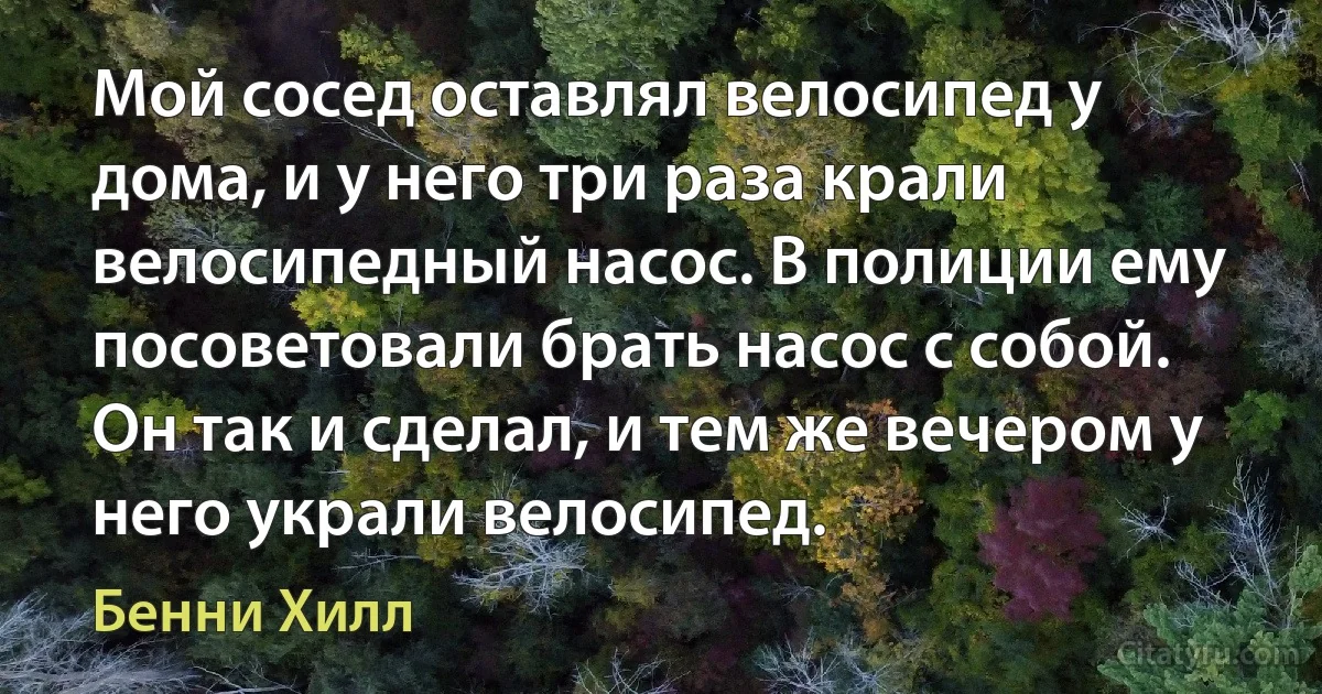 Мой сосед оставлял велосипед у дома, и у него три раза крали велосипедный насос. В полиции ему посоветовали брать насос с собой. Он так и сделал, и тем же вечером у него украли велосипед. (Бенни Хилл)