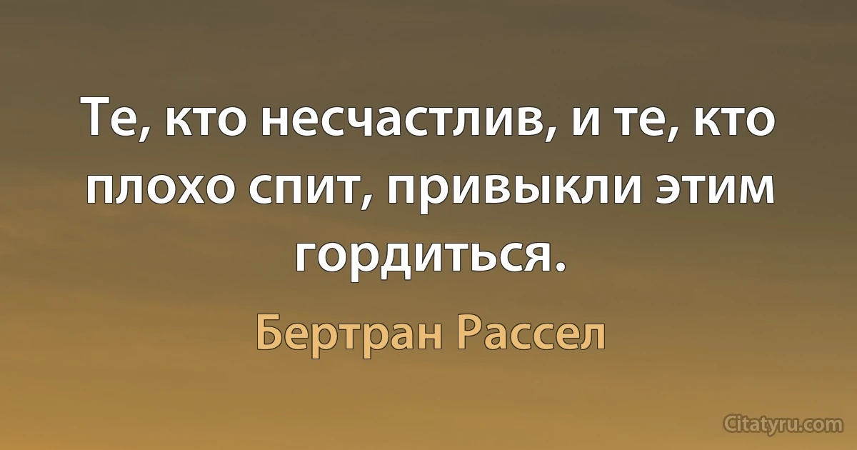 Те, кто несчастлив, и те, кто плохо спит, привыкли этим гордиться. (Бертран Рассел)