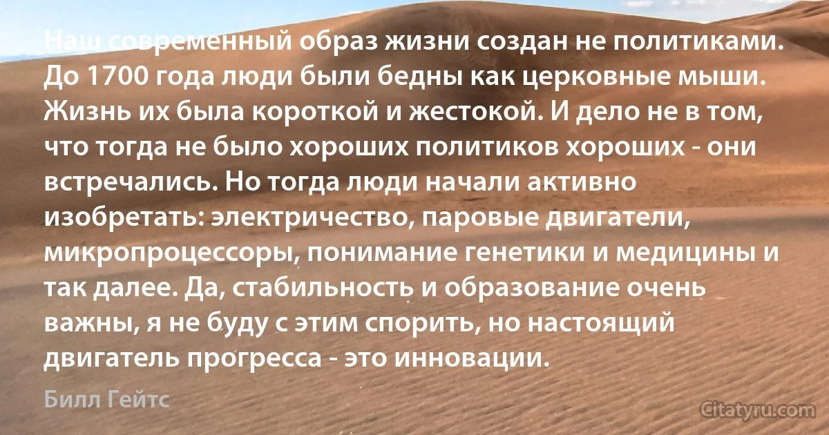 Наш современный образ жизни создан не политиками. До 1700 года люди были бедны как церковные мыши. Жизнь их была короткой и жестокой. И дело не в том, что тогда не было хороших политиков хороших - они встречались. Но тогда люди начали активно изобретать: электричество, паровые двигатели, микропроцессоры, понимание генетики и медицины и так далее. Да, стабильность и образование очень важны, я не буду с этим спорить, но настоящий двигатель прогресса - это инновации. (Билл Гейтс)