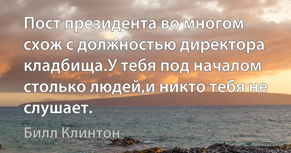 Пост президента во многом схож с должностью директора кладбища.У тебя под началом столько людей,и никто тебя не слушает. (Билл Клинтон)