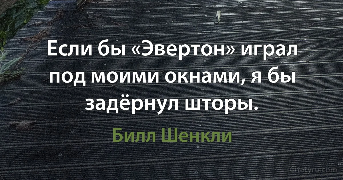 Если бы «Эвертон» играл под моими окнами, я бы задёрнул шторы. (Билл Шенкли)