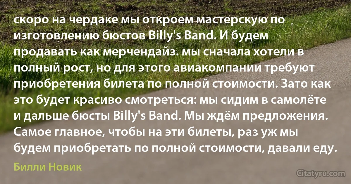 скоро на чердаке мы откроем мастерскую по изготовлению бюстов Billy's Band. И будем продавать как мерчендайз. мы сначала хотели в полный рост, но для этого авиакомпании требуют приобретения билета по полной стоимости. Зато как это будет красиво смотреться: мы сидим в самолёте и дальше бюсты Billy's Band. Мы ждём предложения. Самое главное, чтобы на эти билеты, раз уж мы будем приобретать по полной стоимости, давали еду. (Билли Новик)