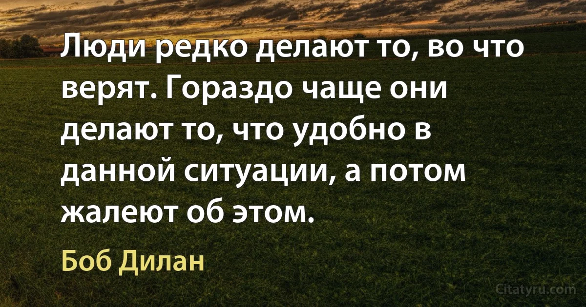 Люди редко делают то, во что верят. Гораздо чаще они делают то, что удобно в данной ситуации, а потом жалеют об этом. (Боб Дилан)