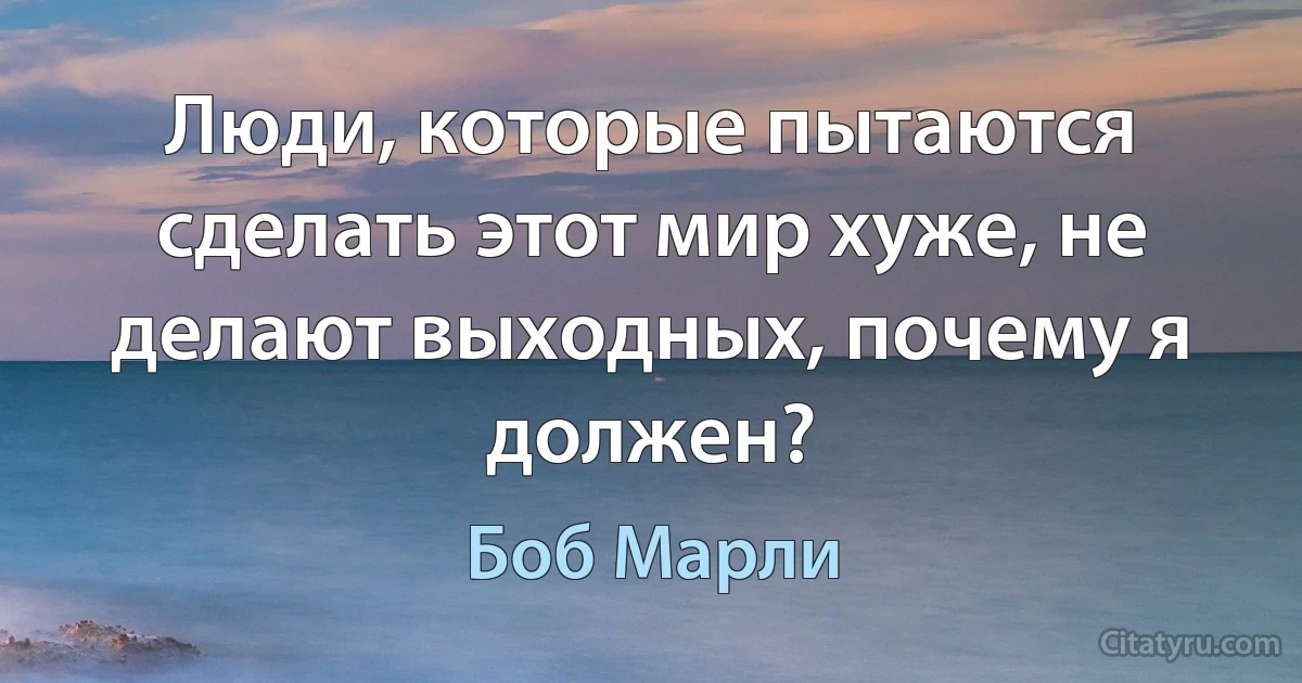 Люди, которые пытаются сделать этот мир хуже, не делают выходных, почему я должен? (Боб Марли)