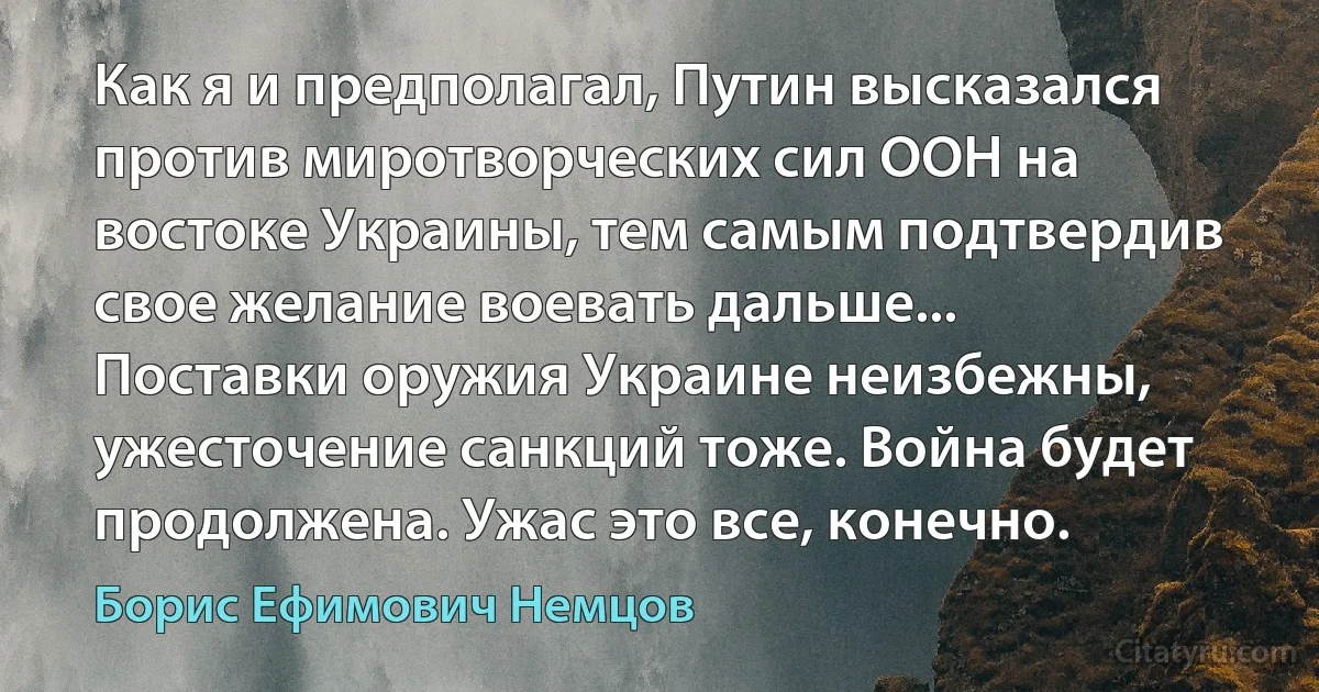 Как я и предполагал, Путин высказался против миротворческих сил ООН на востоке Украины, тем самым подтвердив свое желание воевать дальше... Поставки оружия Украине неизбежны, ужесточение санкций тоже. Война будет продолжена. Ужас это все, конечно. (Борис Ефимович Немцов)