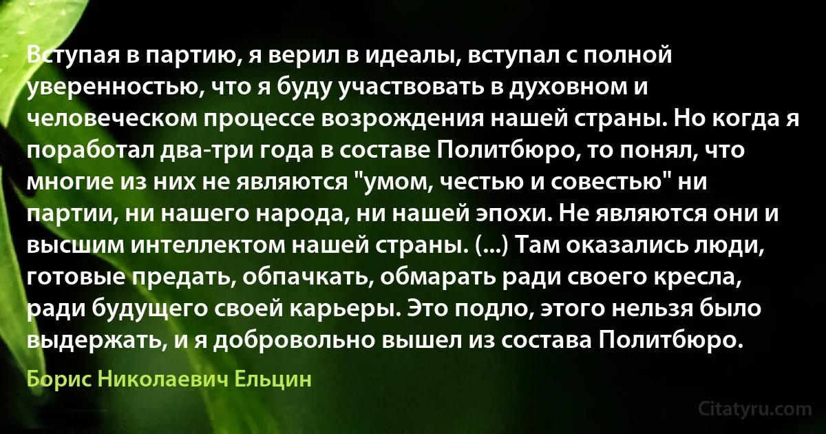 Вступая в партию, я верил в идеалы, вступал с полной уверенностью, что я буду участвовать в духовном и человеческом процессе возрождения нашей страны. Но когда я поработал два-три года в составе Политбюро, то понял, что многие из них не являются "умом, честью и совестью" ни партии, ни нашего народа, ни нашей эпохи. Не являются они и высшим интеллектом нашей страны. (...) Там оказались люди, готовые предать, обпачкать, обмарать ради своего кресла, ради будущего своей карьеры. Это подло, этого нельзя было выдержать, и я добровольно вышел из состава Политбюро. (Борис Николаевич Ельцин)